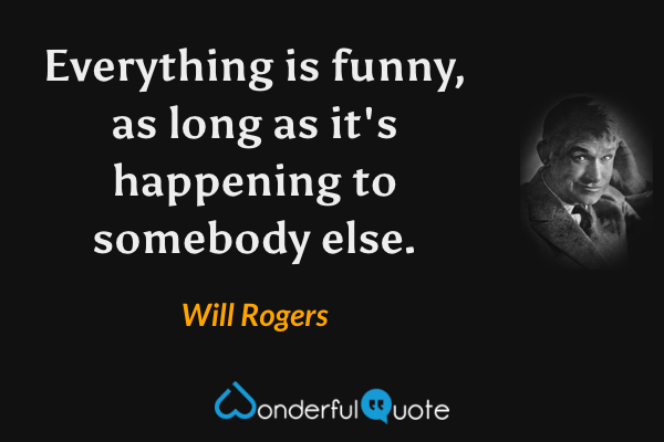 Everything is funny, as long as it's happening to somebody else. - Will Rogers quote.