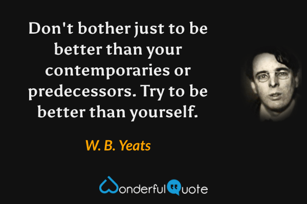Don't bother just to be better than your contemporaries or predecessors. Try to be better than yourself. - W. B. Yeats quote.
