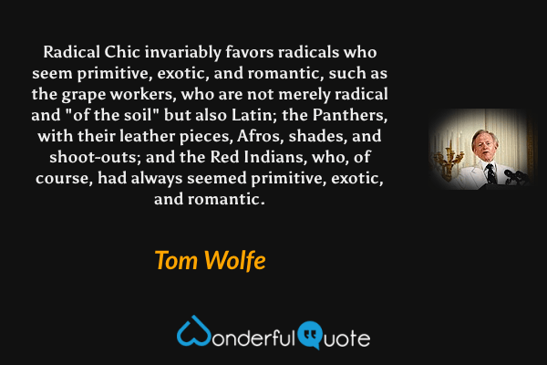 Radical Chic invariably favors radicals who seem primitive, exotic, and romantic, such as the grape workers, who are not merely radical and "of the soil" but also Latin; the Panthers, with their leather pieces, Afros, shades, and shoot-outs; and the Red Indians, who, of course, had always seemed primitive, exotic, and romantic. - Tom Wolfe quote.