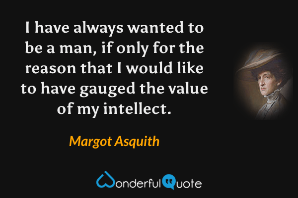 I have always wanted to be a man, if only for the reason that I would like to have gauged the value of my intellect. - Margot Asquith quote.