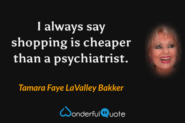 I always say shopping is cheaper than a psychiatrist. - Tamara Faye LaValley Bakker quote.