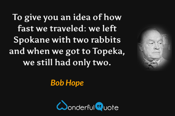 To give you an idea of how fast we traveled: we left Spokane with two rabbits and when we got to Topeka, we still had only two. - Bob Hope quote.