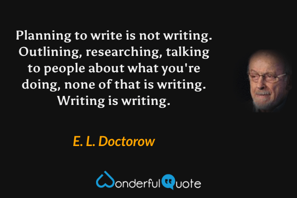 Planning to write is not writing. Outlining, researching, talking to people about what you're doing, none of that is writing. Writing is writing. - E. L. Doctorow quote.