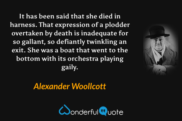 It has been said that she died in harness. That expression of a plodder overtaken by death is inadequate for so gallant, so defiantly twinkling an exit. She was a boat that went to the bottom with its orchestra playing gaily. - Alexander Woollcott quote.