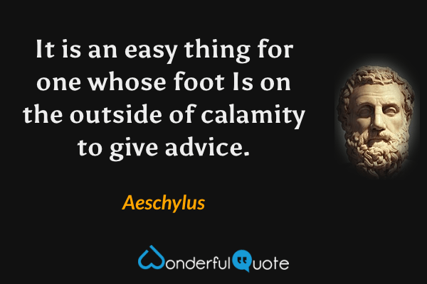 It is an easy thing for one whose foot
Is on the outside of calamity
to give advice. - Aeschylus quote.
