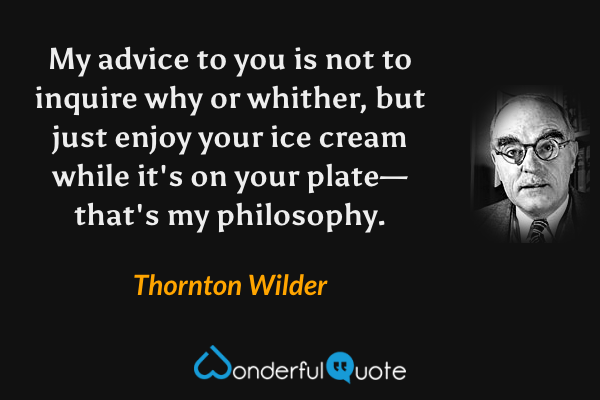 My advice to you is not to inquire why or whither, but just enjoy your ice cream while it's on your plate—that's my philosophy. - Thornton Wilder quote.