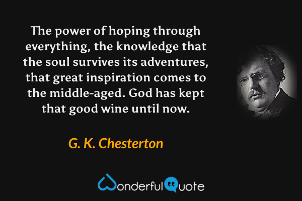 The power of hoping through everything, the knowledge that the soul survives its adventures, that great inspiration comes to the middle-aged.  God has kept that good wine until now. - G. K. Chesterton quote.