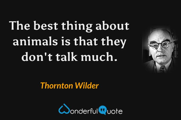 The best thing about animals is that they don't talk much. - Thornton Wilder quote.