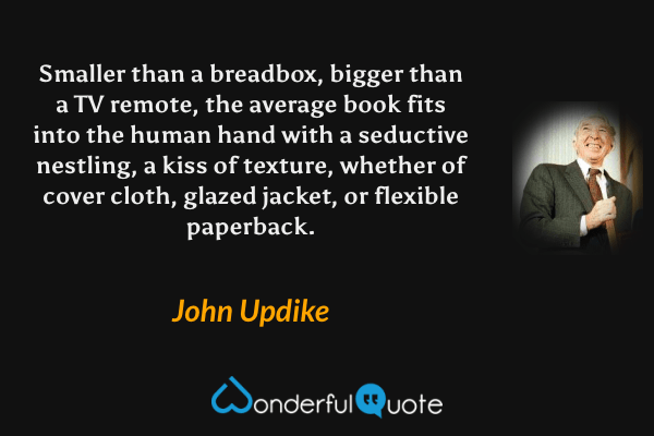 Smaller than a breadbox, bigger than a TV remote, the average book fits into the human hand with a seductive nestling, a kiss of texture, whether of cover cloth, glazed jacket, or flexible paperback. - John Updike quote.