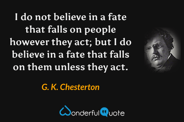I do not believe in a fate that falls on people however they act; but I do believe in a fate that falls on them unless they act. - G. K. Chesterton quote.