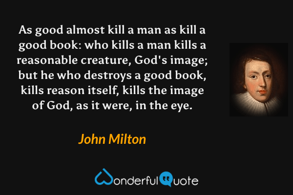 As good almost kill a man as kill a good book: who kills a man kills a reasonable creature, God's image; but he who destroys a good book, kills reason itself, kills the image of God, as it were, in the eye. - John Milton quote.