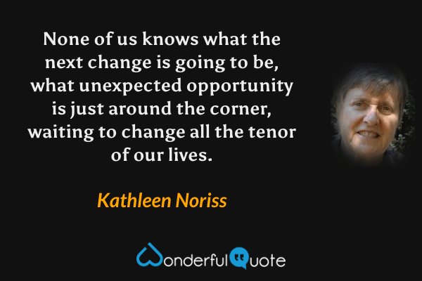 None of us knows what the next change is going to be, what unexpected opportunity is just around the corner, waiting to change all the tenor of our lives. - Kathleen Noriss quote.