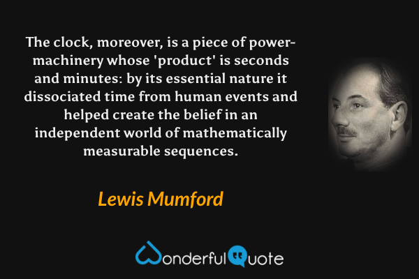 The clock, moreover, is a piece of power-machinery whose 'product' is seconds and minutes: by its essential nature it dissociated time from human events and helped create the belief in an independent world of mathematically measurable sequences. - Lewis Mumford quote.