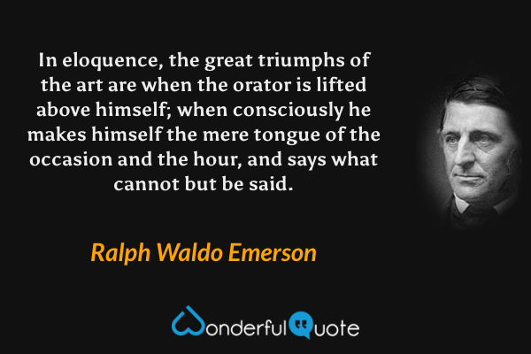 In eloquence, the great triumphs of the art are when the orator is lifted above himself; when consciously he makes himself the mere tongue of the occasion and the hour, and says what cannot but be said. - Ralph Waldo Emerson quote.