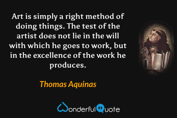 Art is simply a right method of doing things.  The test of the artist does not lie in the will with which he goes to work, but in the excellence of the work he produces. - Thomas Aquinas quote.