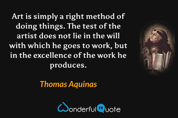 Art is simply a right method of doing things. The test of the artist does not lie in the will with which he goes to work, but in the excellence of the work he produces. - Thomas Aquinas quote.