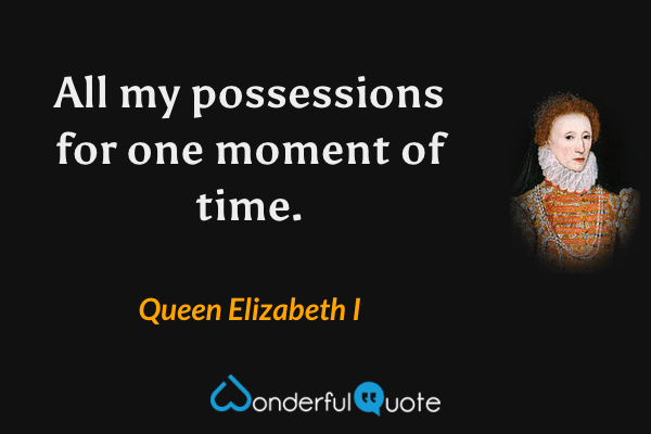All my possessions for one moment of time. - Queen Elizabeth I quote.