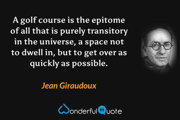 A golf course is the epitome of all that is purely transitory in the universe, a space not to dwell in, but to get over as quickly as possible. - Jean Giraudoux quote.