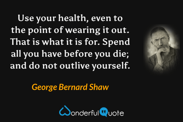 Use your health, even to the point of wearing it out.  That is what it is for.  Spend all you have before you die; and do not outlive yourself. - George Bernard Shaw quote.