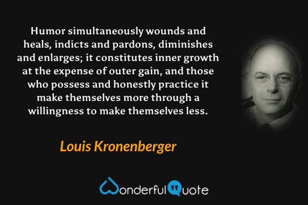 Humor simultaneously wounds and heals, indicts and pardons, diminishes and enlarges; it constitutes inner growth at the expense of outer gain, and those who possess and honestly practice it make themselves more through a willingness to make themselves less. - Louis Kronenberger quote.