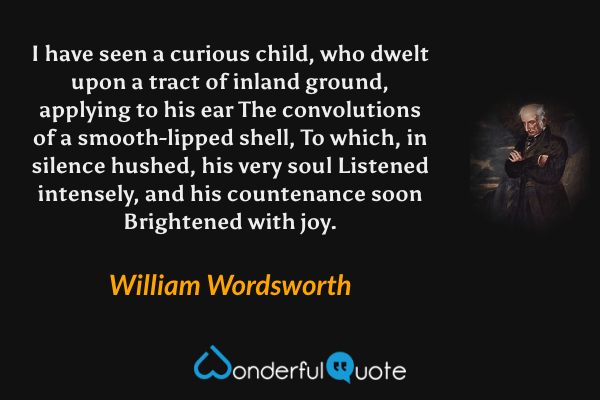 I have seen
a curious child, who dwelt upon a tract
of inland ground, applying to his ear
The convolutions of a smooth-lipped shell,
To which, in silence hushed, his very soul
Listened intensely, and his countenance soon
Brightened with joy. - William Wordsworth quote.