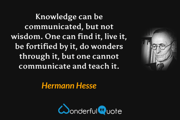 Knowledge can be communicated, but not wisdom.  One can find it, live it, be fortified by it, do wonders through it, but one cannot communicate and teach it. - Hermann Hesse quote.