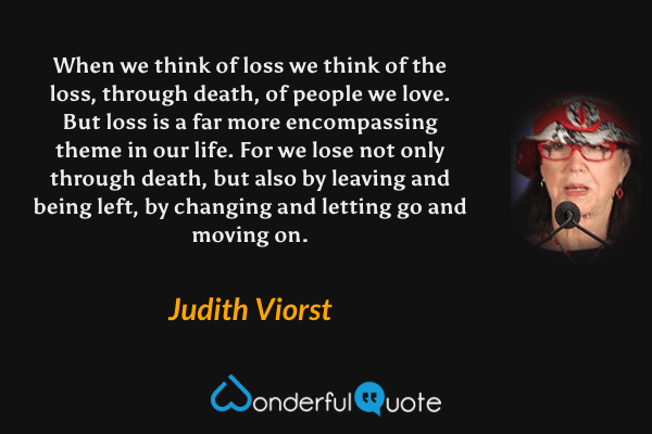 When we think of loss we think of the loss, through death, of people we love. But loss is a far more encompassing theme in our life. For we lose not only through death, but also by leaving and being left, by changing and letting go and moving on. - Judith Viorst quote.