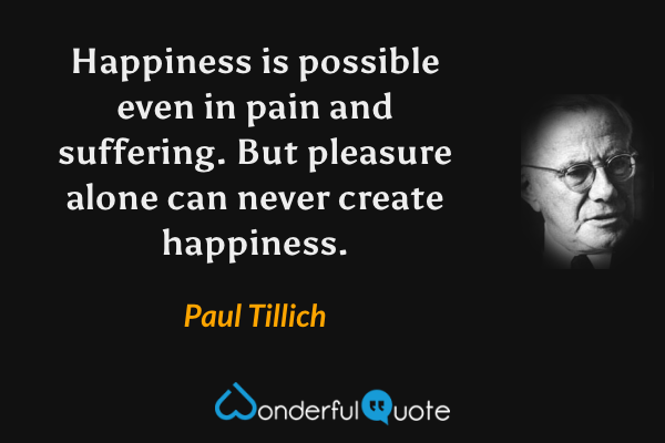 Happiness is possible even in pain and suffering. But pleasure alone can never create happiness. - Paul Tillich quote.
