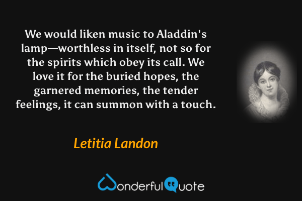 We would liken music to Aladdin's lamp—worthless in itself, not so for the spirits which obey its call. We love it for the buried hopes, the garnered memories, the tender feelings, it can summon with a touch. - Letitia Landon quote.