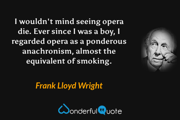 I wouldn't mind seeing opera die. Ever since I was a boy, I regarded opera as a ponderous anachronism, almost the equivalent of smoking. - Frank Lloyd Wright quote.