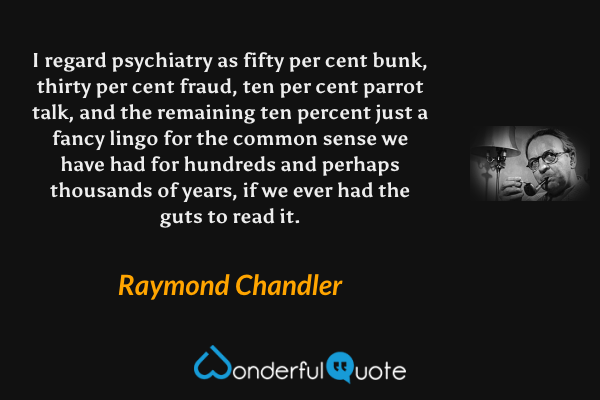 I regard psychiatry as fifty per cent bunk, thirty per cent fraud, ten per cent parrot talk, and the remaining ten percent just a fancy lingo for the common sense we have had for hundreds and perhaps thousands of years, if we ever had the guts to read it. - Raymond Chandler quote.