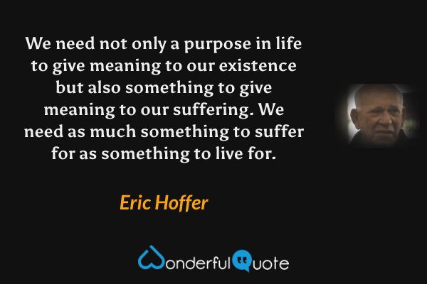 We need not only a purpose in life to give meaning to our existence but also something to give meaning to our suffering.  We need as much something to suffer for as something to live for. - Eric Hoffer quote.
