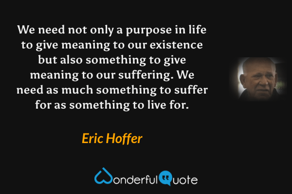 We need not only a purpose in life to give meaning to our existence but also something to give meaning to our suffering. We need as much something to suffer for as something to live for. - Eric Hoffer quote.
