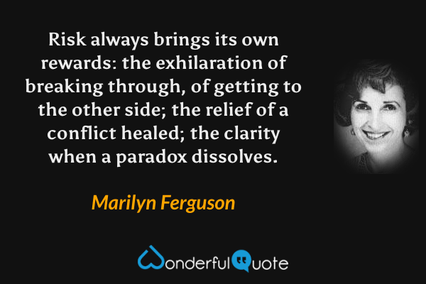 Risk always brings its own rewards: the exhilaration of breaking through, of getting to the other side; the relief of a conflict healed; the clarity when a paradox dissolves. - Marilyn Ferguson quote.