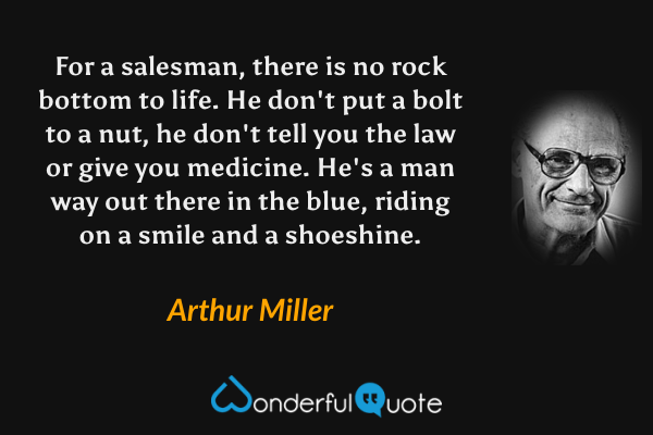 For a salesman, there is no rock bottom to life.  He don't put a bolt to a nut, he don't tell you the law or give you medicine.  He's a man way out there in the blue, riding on a smile and a shoeshine. - Arthur Miller quote.