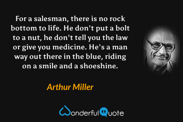 For a salesman, there is no rock bottom to life. He don't put a bolt to a nut, he don't tell you the law or give you medicine. He's a man way out there in the blue, riding on a smile and a shoeshine. - Arthur Miller quote.