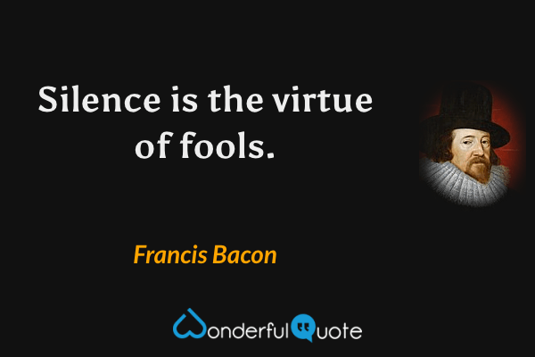 Silence is the virtue of fools. - Francis Bacon quote.