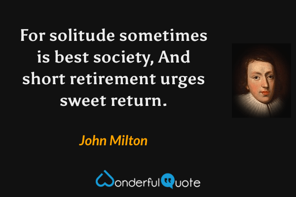 For solitude sometimes is best society,
And short retirement urges sweet return. - John Milton quote.