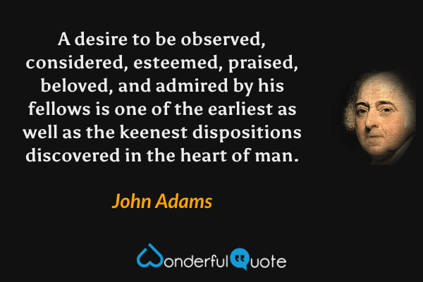 A desire to be observed, considered, esteemed, praised, beloved, and admired by his fellows is one of the earliest as well as the keenest dispositions discovered in the heart of man. - John Adams quote.