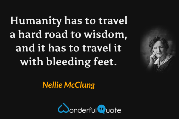 Humanity has to travel a hard road to wisdom, and it has to travel it with bleeding feet. - Nellie McClung quote.