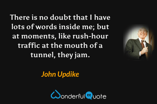 There is no doubt that I have lots of words inside me; but at moments, like rush-hour traffic at the mouth of a tunnel, they jam. - John Updike quote.