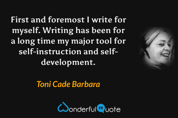 First and foremost I write for myself.  Writing has been for a long time my major tool for self-instruction and self-development. - Toni Cade Barbara quote.