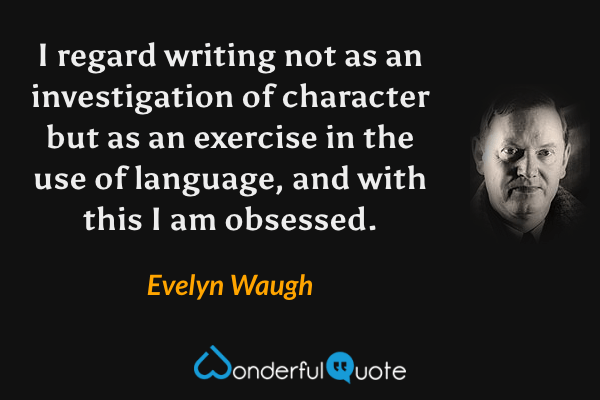 I regard writing not as an investigation of character but as an exercise in the use of language, and with this I am obsessed. - Evelyn Waugh quote.