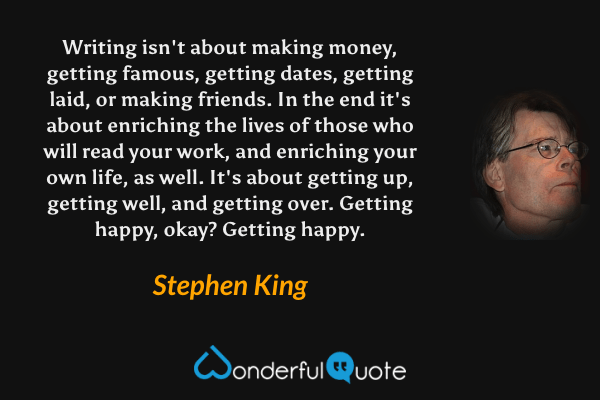 Writing isn't about making money, getting famous, getting dates, getting laid, or making friends. In the end it's about enriching the lives of those who will read your work, and enriching your own life, as well. It's about getting up, getting well, and getting over. Getting happy, okay? Getting happy. - Stephen King quote.