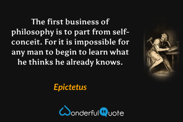 The first business of philosophy is to part from self-conceit. For it is impossible for any man to begin to learn what he thinks he already knows. - Epictetus quote.