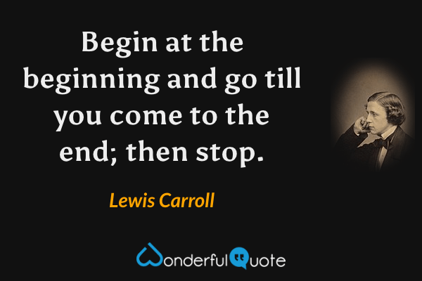 Begin at the beginning and go till you come to the end; then stop. - Lewis Carroll quote.