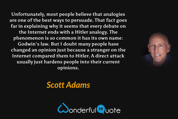 Unfortunately, most people believe that analogies are one of the best ways to persuade. That fact goes far in explaining why it seems that every debate on the Internet ends with a Hitler analogy. The phenomenon is so common it has its own name: Godwin's law. But I doubt many people have changed an opinion just because a stranger on the Internet compared them to Hitler. A direct attack usually just hardens people into their current opinions. - Scott Adams quote.