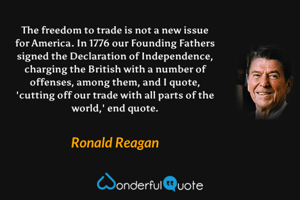 The freedom to trade is not a new issue for America. In 1776 our Founding Fathers signed the Declaration of Independence, charging the British with a number of offenses, among them, and I quote, 'cutting off our trade with all parts of the world,' end quote. - Ronald Reagan quote.