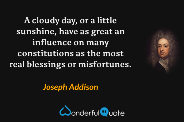 A cloudy day, or a little sunshine, have as great an influence on many constitutions as the most real blessings or misfortunes. - Joseph Addison quote.