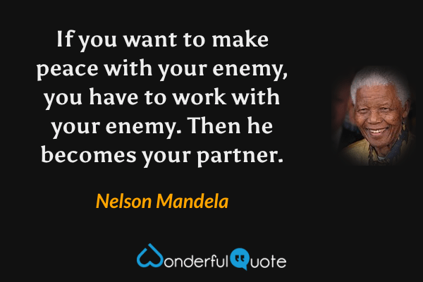 If you want to make peace with your enemy, you have to work with your enemy. Then he becomes your partner. - Nelson Mandela quote.